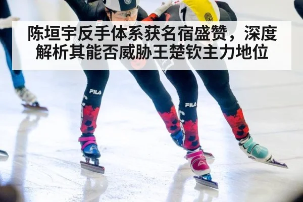 陈垣宇反手体系获名宿盛赞，深度解析其能否威胁王楚钦主力地位