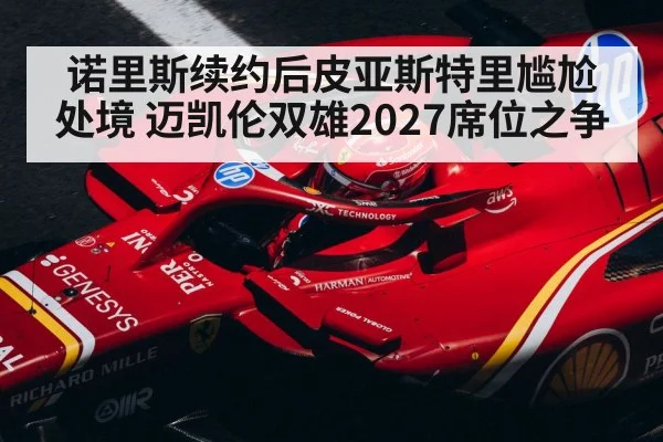 诺里斯续约后皮亚斯特里尴尬处境 迈凯伦双雄2027席位之争