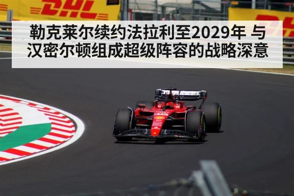 勒克莱尔续约法拉利至2029年 与汉密尔顿组成超级阵容的战略深意