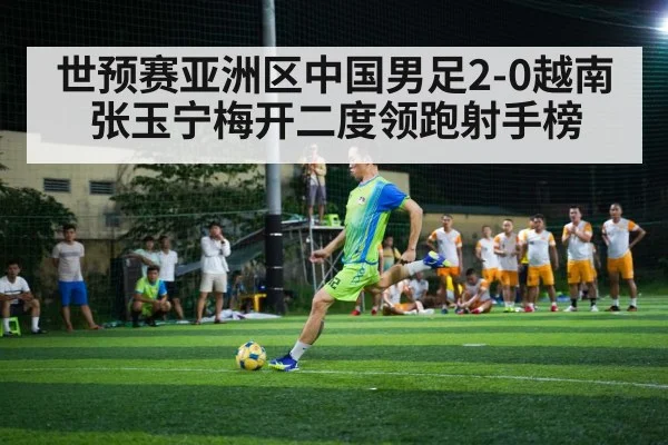 世预赛亚洲区中国男足2-0越南 张玉宁梅开二度领跑射手榜