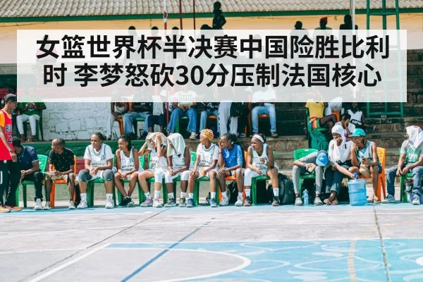 女篮世界杯半决赛中国险胜比利时 李梦怒砍30分压制法国核心