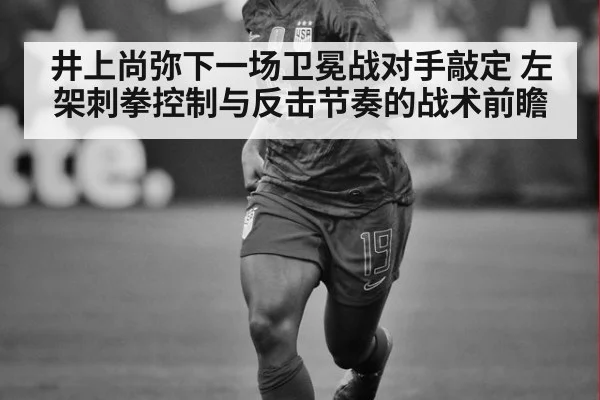 井上尚弥下一场卫冕战对手敲定 左架刺拳控制与反击节奏的战术前瞻