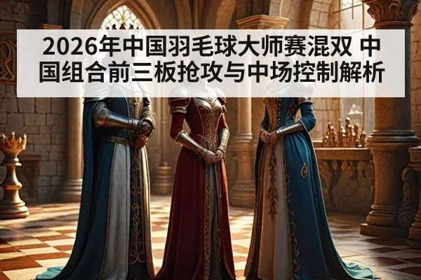 2026年中国羽毛球大师赛混双 中国组合前三板抢攻与中场控制解析